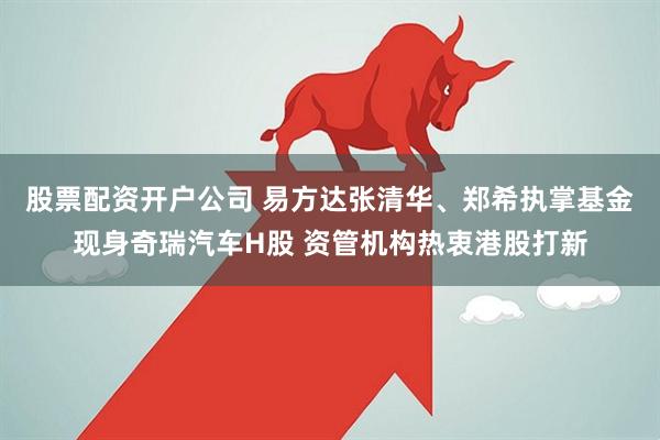 股票配资开户公司 易方达张清华、郑希执掌基金现身奇瑞汽车H股 资管机构热衷港股打新