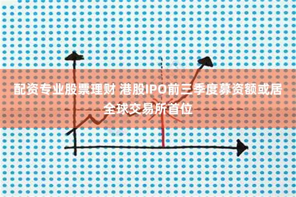 配资专业股票理财 港股IPO前三季度募资额或居全球交易所首位