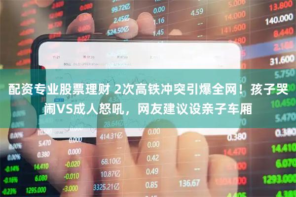 配资专业股票理财 2次高铁冲突引爆全网！孩子哭闹VS成人怒吼，网友建议设亲子车厢