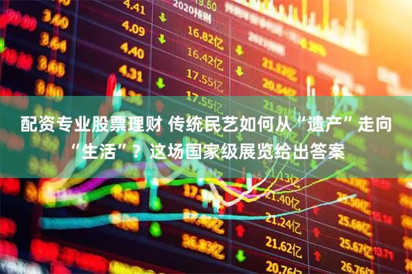 配资专业股票理财 传统民艺如何从“遗产”走向“生活”？这场国家级展览给出答案